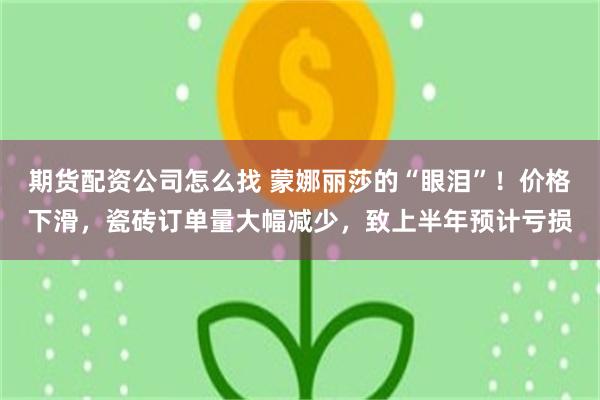 期货配资公司怎么找 蒙娜丽莎的“眼泪”！价格下滑，瓷砖订单量大幅减少，致上半年预计亏损