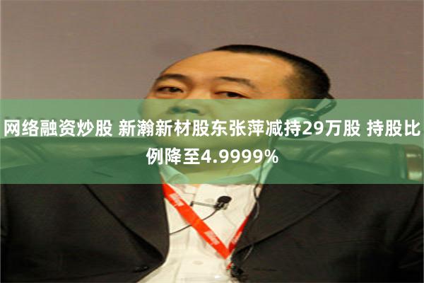 网络融资炒股 新瀚新材股东张萍减持29万股 持股比例降至4.9999%
