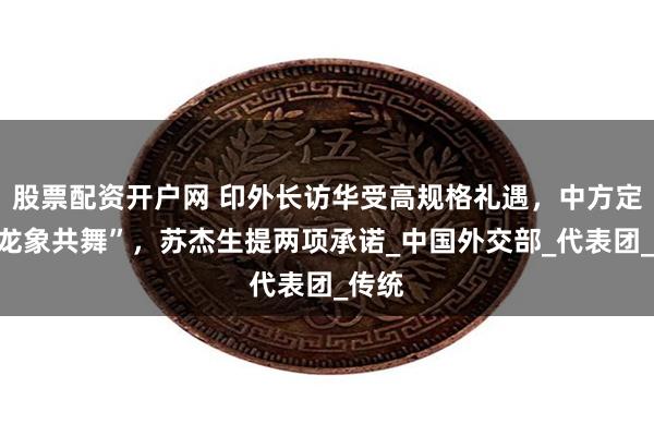 股票配资开户网 印外长访华受高规格礼遇，中方定调“龙象共舞”，苏杰生提两项承诺_中国外交部_代表团_传统