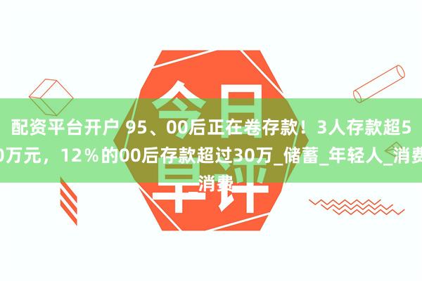 配资平台开户 95、00后正在卷存款！3人存款超50万元，12％的00后存款超过30万_储蓄_年轻人_消费