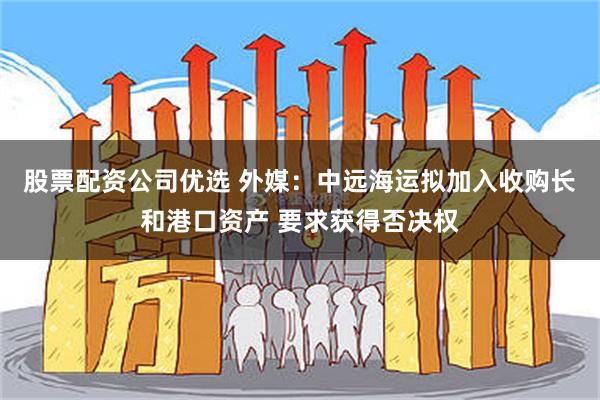 股票配资公司优选 外媒：中远海运拟加入收购长和港口资产 要求获得否决权