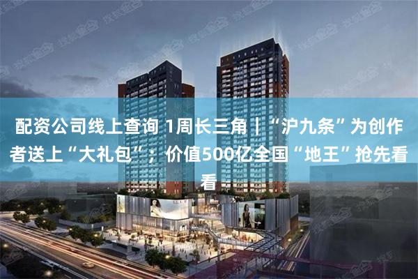 配资公司线上查询 1周长三角｜“沪九条”为创作者送上“大礼包”；价值500亿全国“地王”抢先看