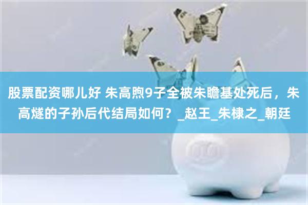 股票配资哪儿好 朱高煦9子全被朱瞻基处死后，朱高燧的子孙后代结局如何？_赵王_朱棣之_朝廷