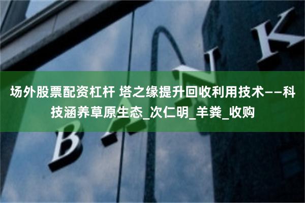 场外股票配资杠杆 塔之缘提升回收利用技术——科技涵养草原生态_次仁明_羊粪_收购