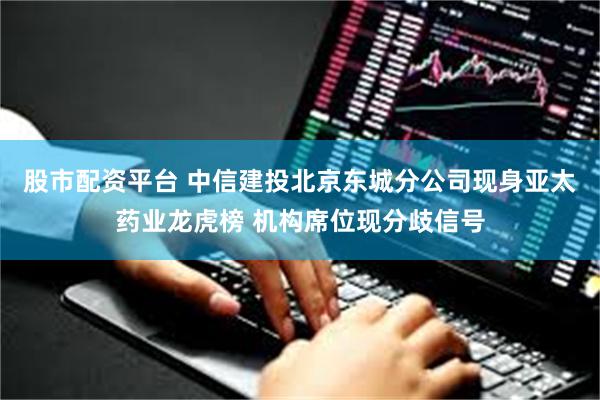 股市配资平台 中信建投北京东城分公司现身亚太药业龙虎榜 机构席位现分歧信号
