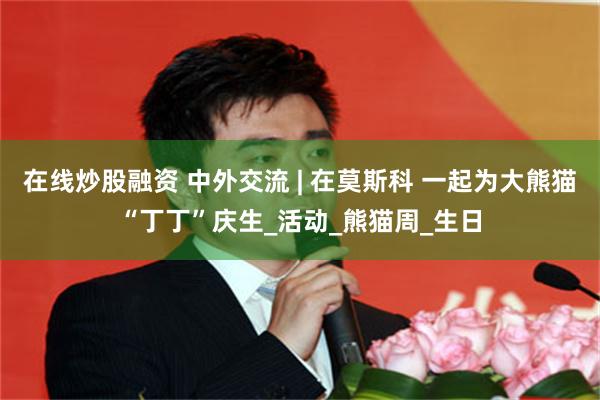 在线炒股融资 中外交流 | 在莫斯科 一起为大熊猫“丁丁”庆生_活动_熊猫周_生日