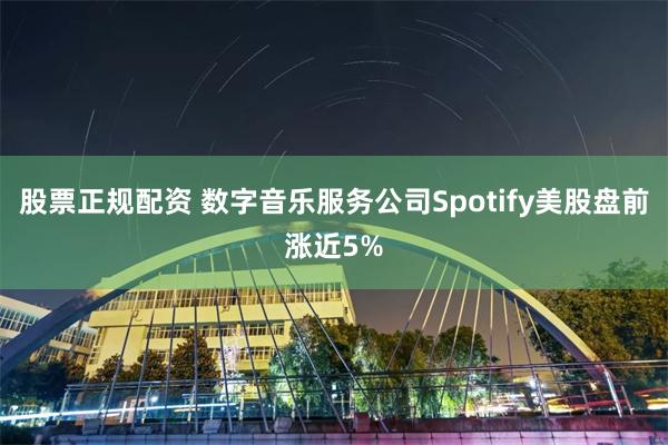 股票正规配资 数字音乐服务公司Spotify美股盘前涨近5%