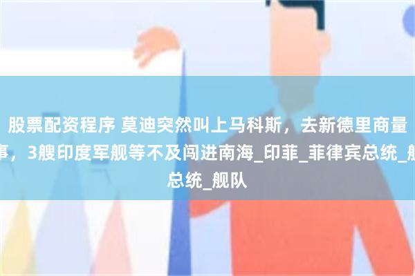 股票配资程序 莫迪突然叫上马科斯，去新德里商量大事，3艘印度军舰等不及闯进南海_印菲_菲律宾总统_舰队