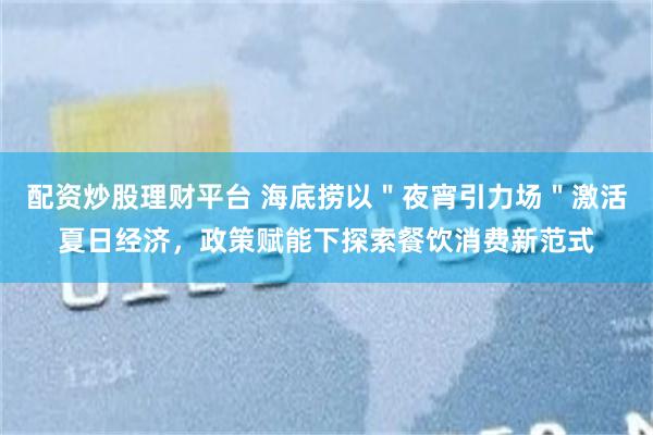配资炒股理财平台 海底捞以＂夜宵引力场＂激活夏日经济，政策赋能下探索餐饮消费新范式