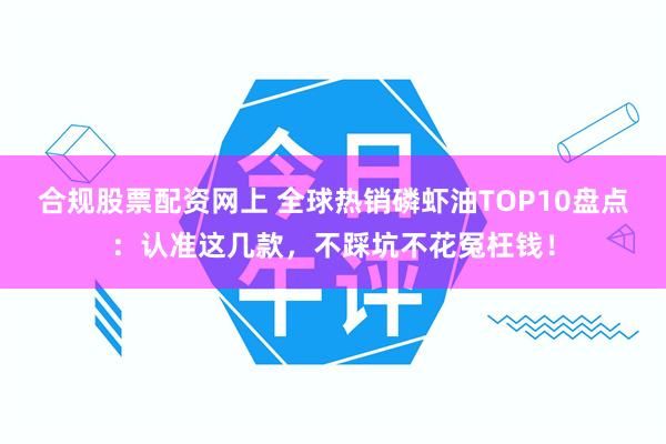 合规股票配资网上 全球热销磷虾油TOP10盘点：认准这几款，不踩坑不花冤枉钱！