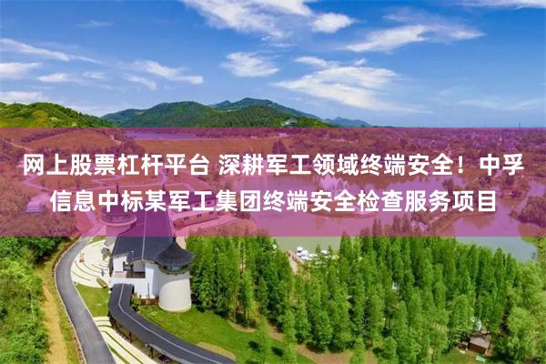 网上股票杠杆平台 深耕军工领域终端安全！中孚信息中标某军工集团终端安全检查服务项目