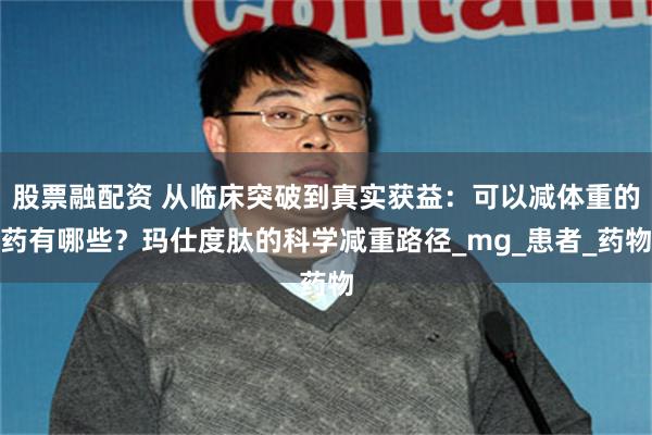 股票融配资 从临床突破到真实获益：可以减体重的药有哪些？玛仕度肽的科学减重路径_mg_患者_药物