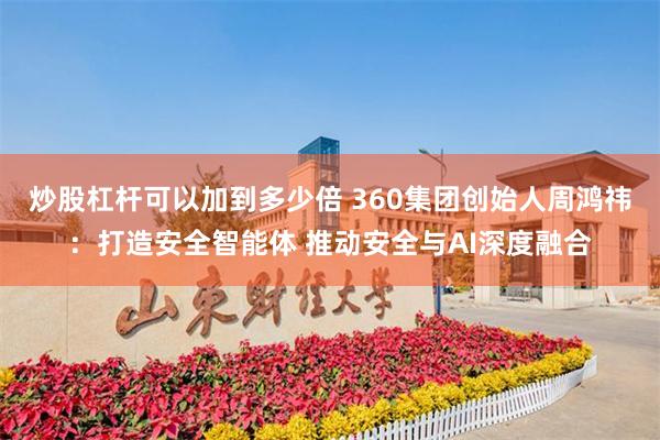 炒股杠杆可以加到多少倍 360集团创始人周鸿祎：打造安全智能体 推动安全与AI深度融合