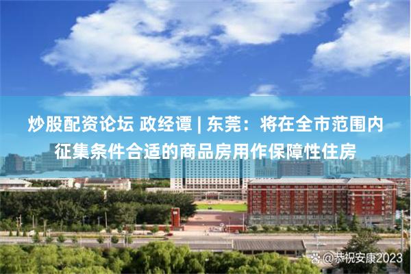 炒股配资论坛 政经谭 | 东莞：将在全市范围内征集条件合适的商品房用作保障性住房