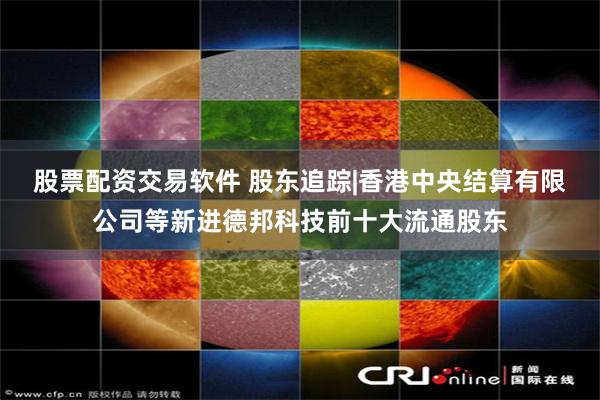 股票配资交易软件 股东追踪|香港中央结算有限公司等新进德邦科技前十大流通股东