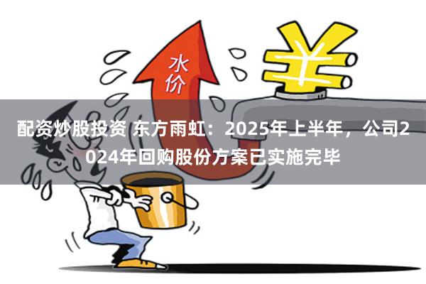 配资炒股投资 东方雨虹：2025年上半年，公司2024年回购股份方案已实施完毕