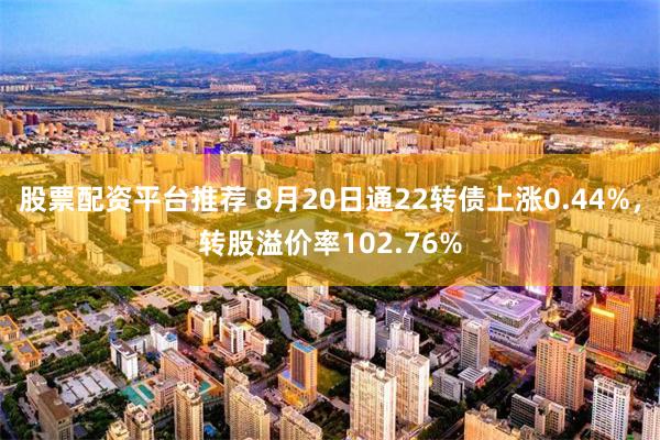 股票配资平台推荐 8月20日通22转债上涨0.44%，转股溢价率102.76%