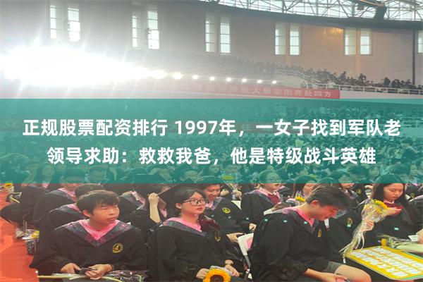 正规股票配资排行 1997年，一女子找到军队老领导求助：救救我爸，他是特级战斗英雄