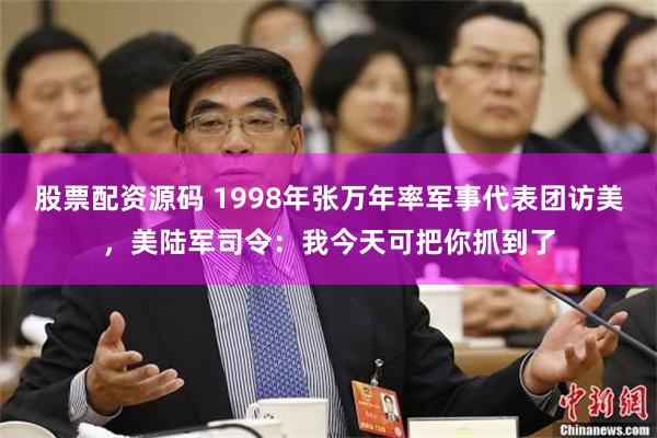 股票配资源码 1998年张万年率军事代表团访美，美陆军司令：我今天可把你抓到了